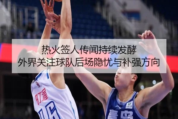 热火签人传闻持续发酵 外界关注球队后场隐忧与补强方向